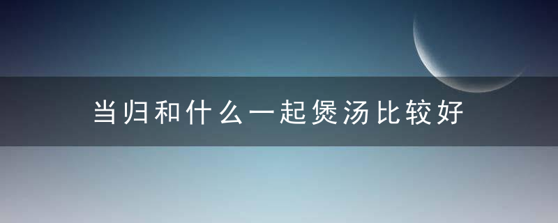 当归和什么一起煲汤比较好 当归和哪些食材一起煲汤比较好